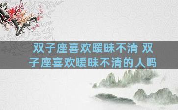 双子座喜欢暧昧不清 双子座喜欢暧昧不清的人吗